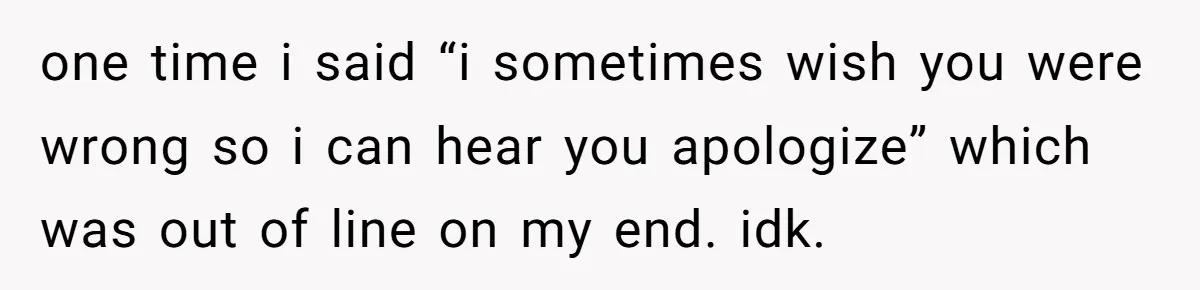 After Five Years of Apologizing, He’s Wondering If Wanting One Back Makes Him the Problem one time i said “i sometimes wish you were wrong so i can hear you apologize” which was out of line on my end. idk.