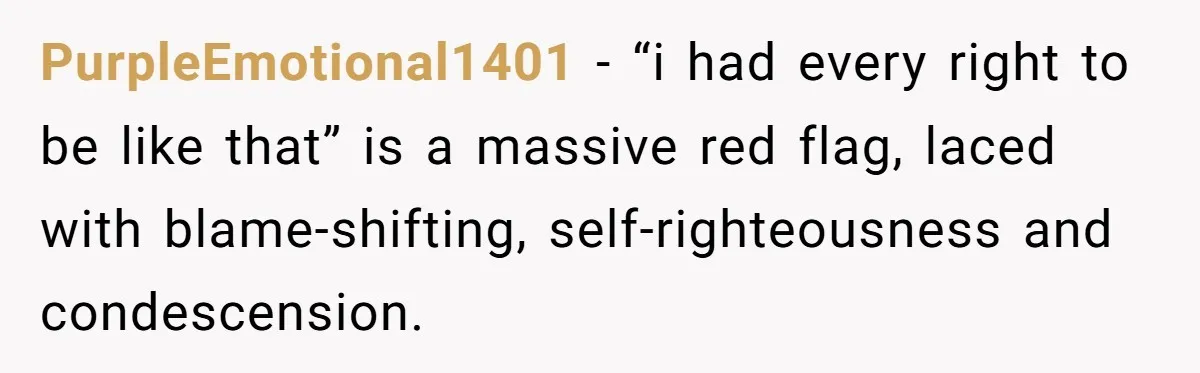 After Five Years of Apologizing, He’s Wondering If Wanting One Back Makes Him the Problem PurpleEmotional1401 − “i had every right to be like that” is a massive red flag, laced with blame-shifting, self-righteousness and condescension.