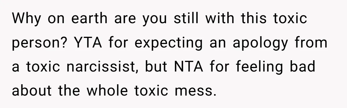 After Five Years of Apologizing, He’s Wondering If Wanting One Back Makes Him the Problem Why on earth are you still with this toxic person? YTA for expecting an apology from a toxic narcissist, but NTA for feeling bad about the whole toxic mess.