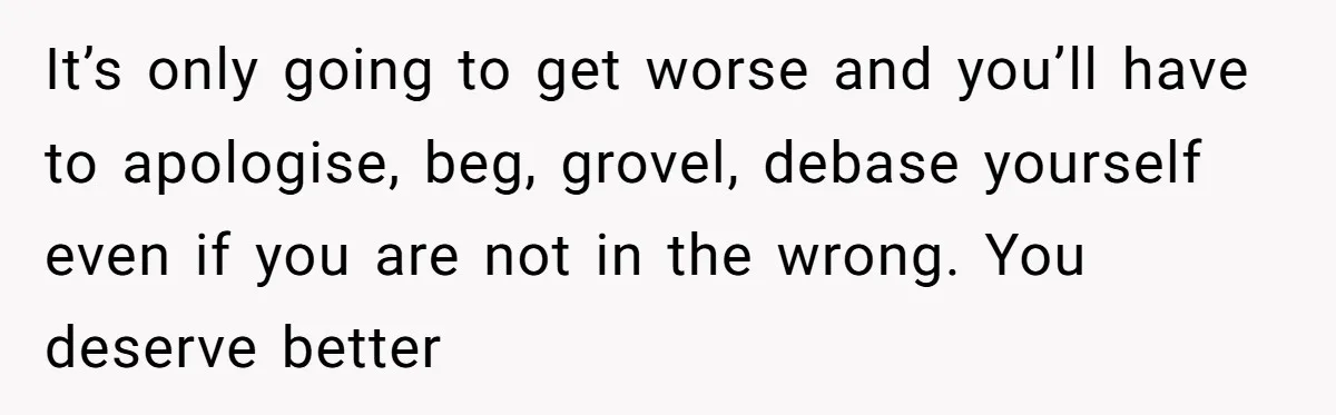 After Five Years of Apologizing, He’s Wondering If Wanting One Back Makes Him the Problem It’s only going to get worse and you’ll have to apologise, beg, grovel, debase yourself even if you are not in the wrong. You deserve better