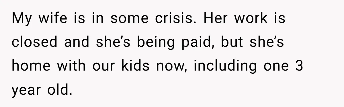 Tired Husband Dares His Wife To Survive Without Him, Turns Out It Is Possible My wife is in some crisis. Her work is closed and she’s being paid, but she’s home with our kids now, including one 3 year old.