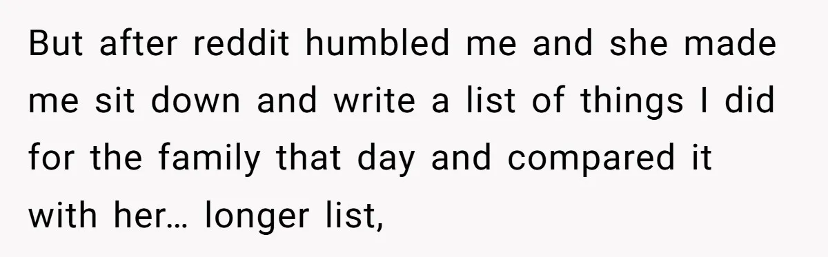 Tired Husband Dares His Wife To Survive Without Him, Turns Out It Is Possible But after reddit humbled me and she made me sit down and write a list of things I did for the family that day and compared it with her… longer...