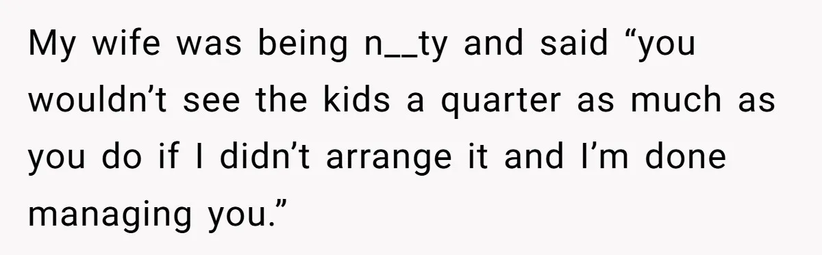 Tired Husband Dares His Wife To Survive Without Him, Turns Out It Is Possible My wife was being n__ty and said “you wouldn’t see the kids a quarter as much as you do if I didn’t arrange it and I’m done managing you.”