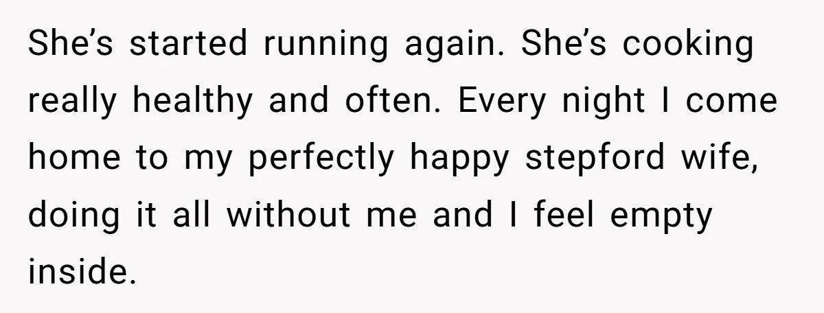 Tired Husband Dares His Wife To Survive Without Him, Turns Out It Is Possible She’s started running again. She’s cooking really healthy and often. Every night I come home to my perfectly happy stepford wife, doing it all without me and I feel empty...