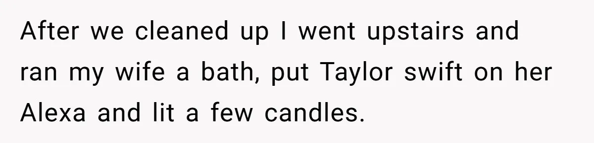 Tired Husband Dares His Wife To Survive Without Him, Turns Out It Is Possible After we cleaned up I went upstairs and ran my wife a bath, put Taylor swift on her Alexa and lit a few candles.