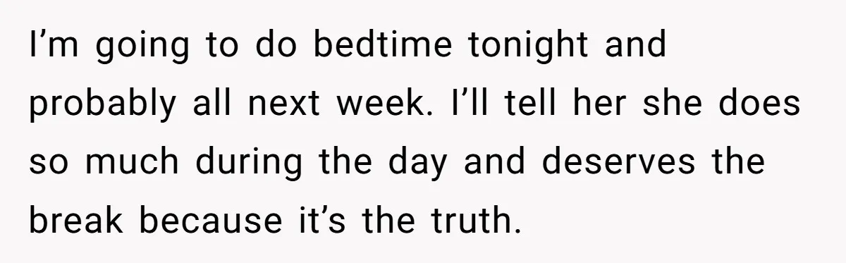Tired Husband Dares His Wife To Survive Without Him, Turns Out It Is Possible I’m going to do bedtime tonight and probably all next week. I’ll tell her she does so much during the day and deserves the break because it’s the truth.
