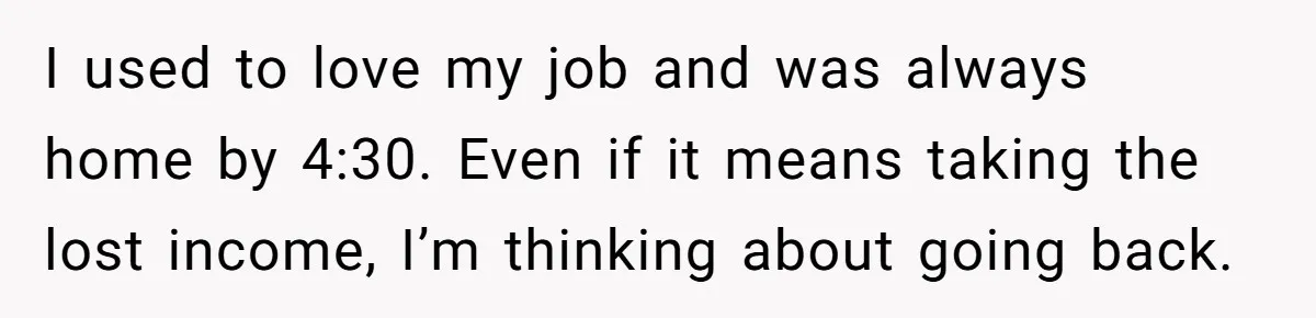 Tired Husband Dares His Wife To Survive Without Him, Turns Out It Is Possible I used to love my job and was always home by 4:30. Even if it means taking the lost income, I’m thinking about going back.