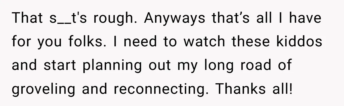 Tired Husband Dares His Wife To Survive Without Him, Turns Out It Is Possible That s__t's rough. Anyways that’s all I have for you folks. I need to watch these kiddos and start planning out my long road of groveling and reconnecting. Thanks all!