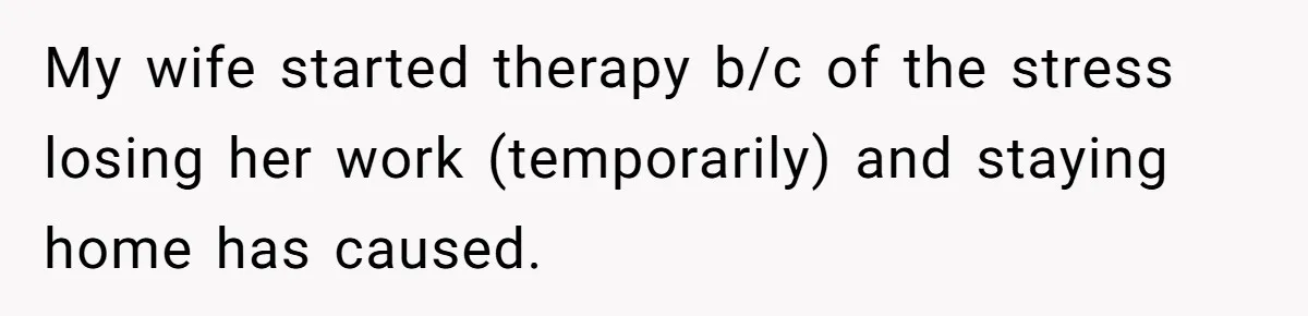 Tired Husband Dares His Wife To Survive Without Him, Turns Out It Is Possible My wife started therapy b/c of the stress losing her work (temporarily) and staying home has caused.