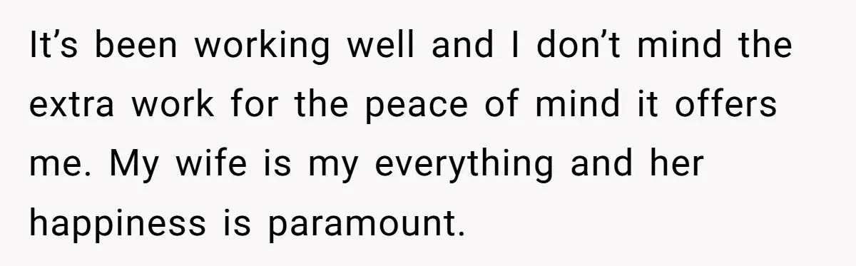 Tired Husband Dares His Wife To Survive Without Him, Turns Out It Is Possible It’s been working well and I don’t mind the extra work for the peace of mind it offers me. My wife is my everything and her happiness is paramount.