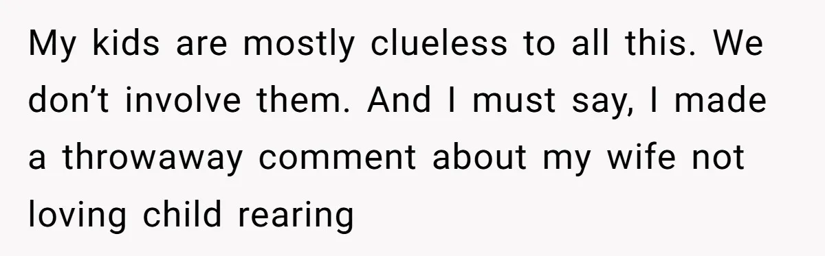 Tired Husband Dares His Wife To Survive Without Him, Turns Out It Is Possible My kids are mostly clueless to all this. We don’t involve them. And I must say, I made a throwaway comment about my wife not loving child rearing