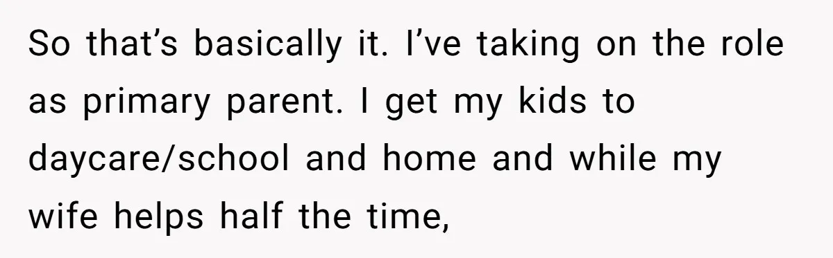 Tired Husband Dares His Wife To Survive Without Him, Turns Out It Is Possible So that’s basically it. I’ve taking on the role as primary parent. I get my kids to daycare/school and home and while my wife helps half the time,