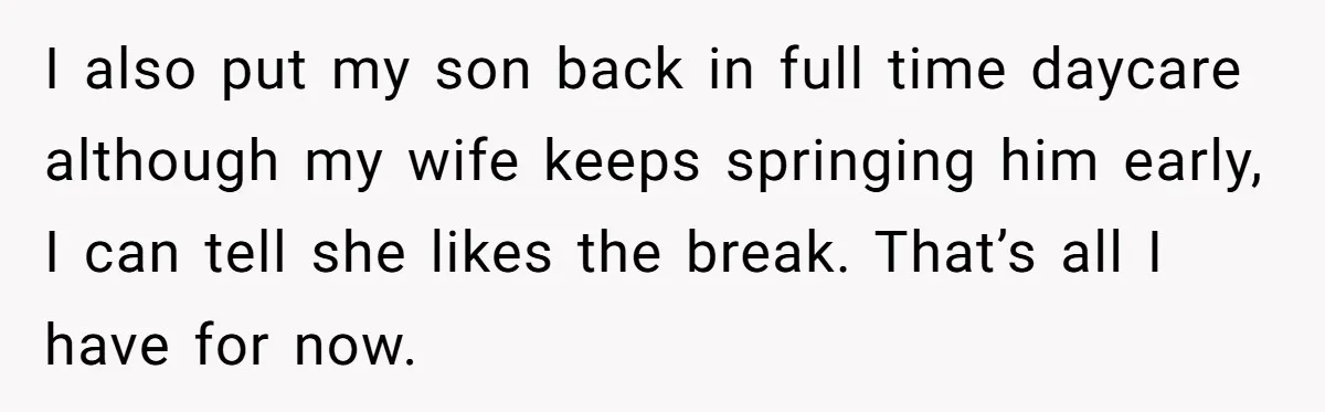 Tired Husband Dares His Wife To Survive Without Him, Turns Out It Is Possible I also put my son back in full time daycare although my wife keeps springing him early, I can tell she likes the break. That’s all I have for now.