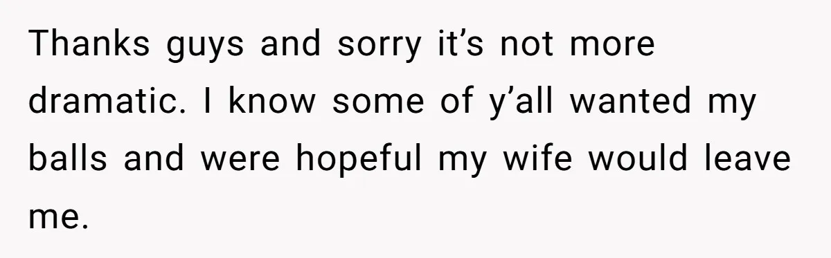 Tired Husband Dares His Wife To Survive Without Him, Turns Out It Is Possible Thanks guys and sorry it’s not more dramatic. I know some of y’all wanted my balls and were hopeful my wife would leave me.