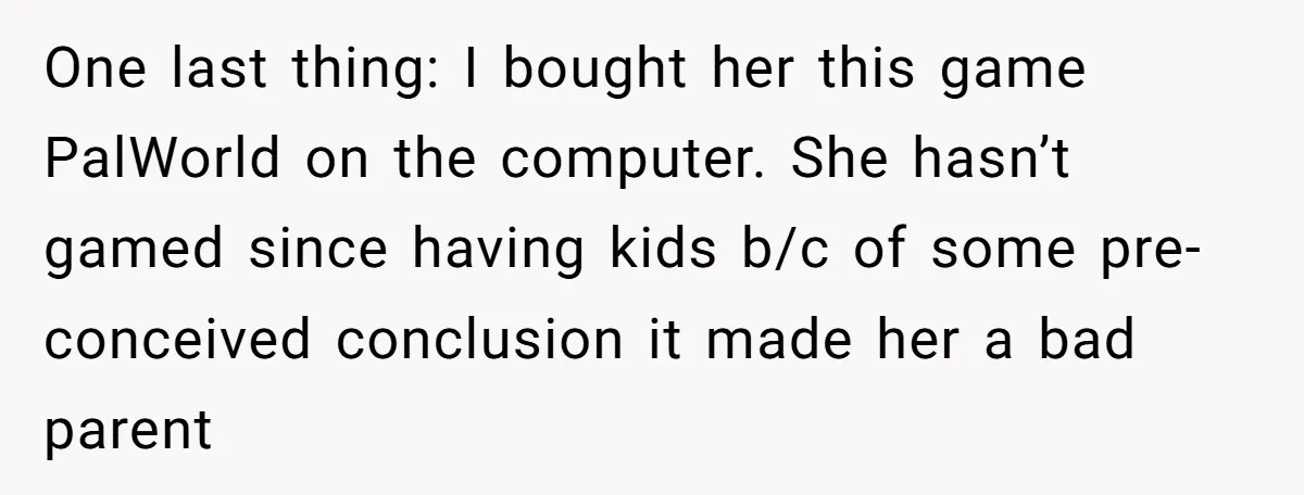 Tired Husband Dares His Wife To Survive Without Him, Turns Out It Is Possible One last thing: I bought her this game PalWorld on the computer. She hasn’t gamed since having kids b/c of some pre-conceived conclusion it made her a bad parent
