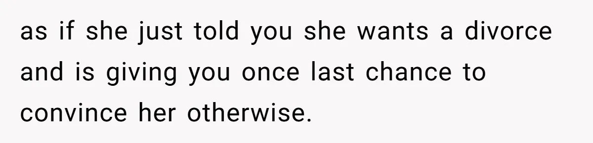 Tired Husband Dares His Wife To Survive Without Him, Turns Out It Is Possible as if she just told you she wants a divorce and is giving you once last chance to convince her otherwise.