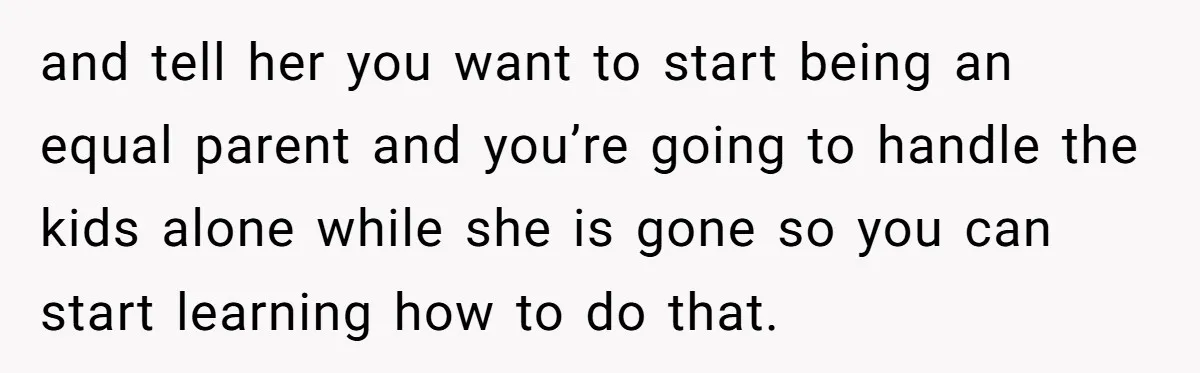 Tired Husband Dares His Wife To Survive Without Him, Turns Out It Is Possible and tell her you want to start being an equal parent and you’re going to handle the kids alone while she is gone so you can start learning how to...