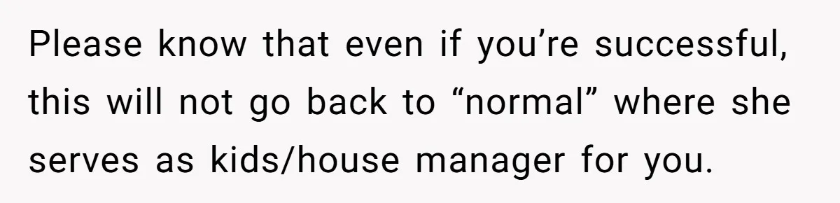 Tired Husband Dares His Wife To Survive Without Him, Turns Out It Is Possible Please know that even if you’re successful, this will not go back to “normal” where she serves as kids/house manager for you.
