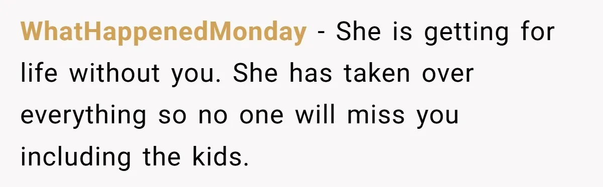 Tired Husband Dares His Wife To Survive Without Him, Turns Out It Is Possible WhatHappenedMonday − She is getting for life without you. She has taken over everything so no one will miss you including the kids.