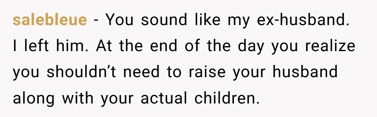 Tired Husband Dares His Wife To Survive Without Him, Turns Out It Is Possible salebleue − You sound like my ex-husband. I left him. At the end of the day you realize you shouldn’t need to raise your husband along with your actual children.