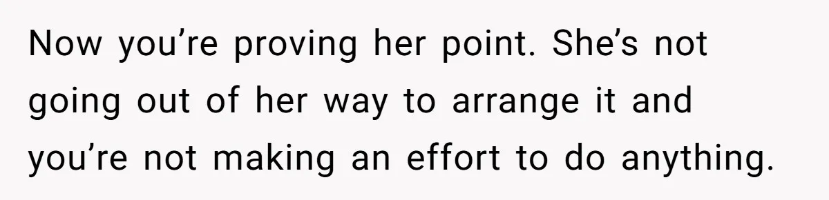 Tired Husband Dares His Wife To Survive Without Him, Turns Out It Is Possible Now you’re proving her point. She’s not going out of her way to arrange it and you’re not making an effort to do anything.