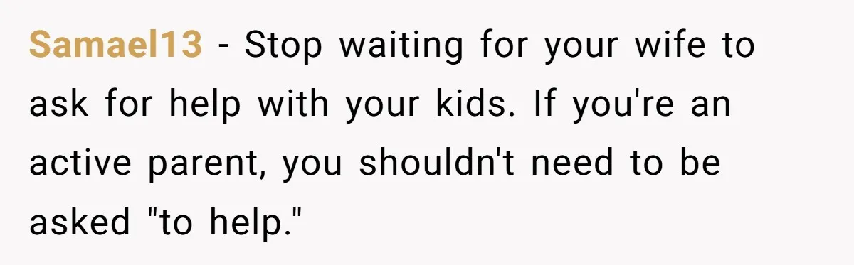 Tired Husband Dares His Wife To Survive Without Him, Turns Out It Is Possible Samael13 − Stop waiting for your wife to ask for help with your kids. If you're an active parent, you shouldn't need to be asked "to help."
