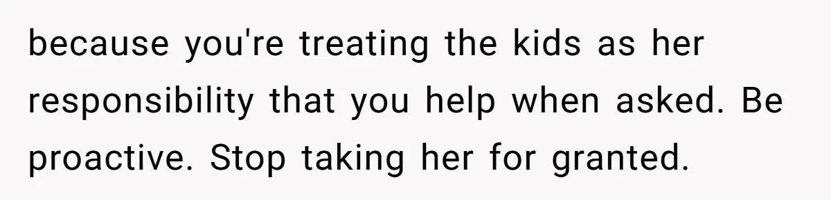 Tired Husband Dares His Wife To Survive Without Him, Turns Out It Is Possible because you're treating the kids as her responsibility that you help when asked. Be proactive. Stop taking her for granted.