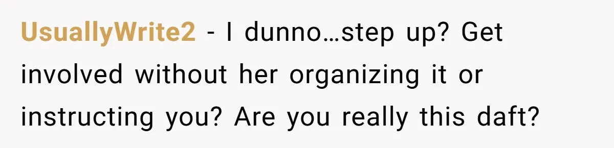 Tired Husband Dares His Wife To Survive Without Him, Turns Out It Is Possible UsuallyWrite2 − I dunno…step up? Get involved without her organizing it or instructing you? Are you really this daft?