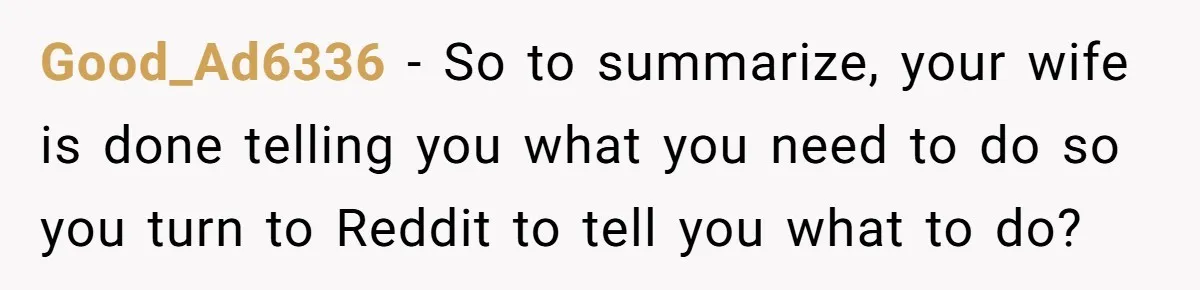 Tired Husband Dares His Wife To Survive Without Him, Turns Out It Is Possible Good_Ad6336 − So to summarize, your wife is done telling you what you need to do so you turn to Reddit to tell you what to do?