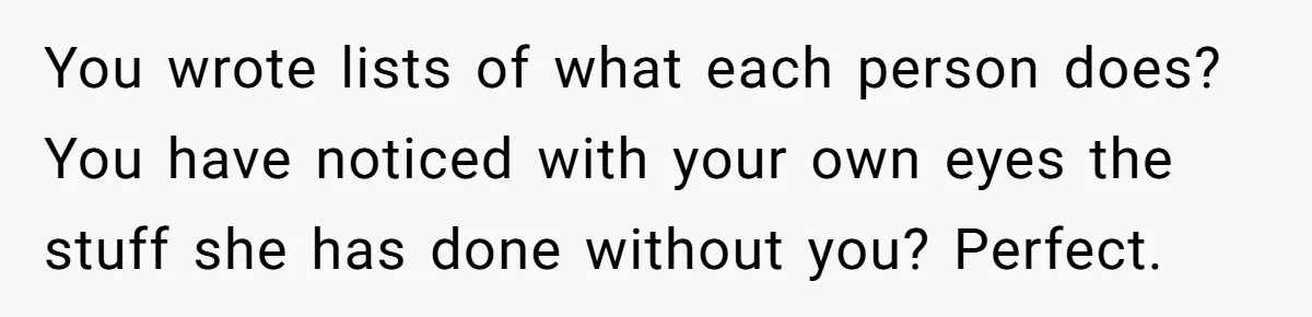 Tired Husband Dares His Wife To Survive Without Him, Turns Out It Is Possible You wrote lists of what each person does? You have noticed with your own eyes the stuff she has done without you? Perfect.