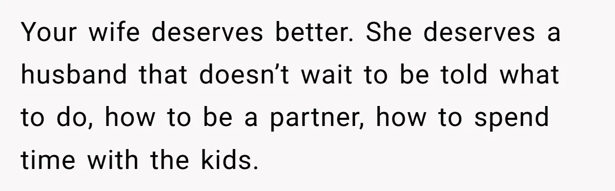 Tired Husband Dares His Wife To Survive Without Him, Turns Out It Is Possible Your wife deserves better. She deserves a husband that doesn’t wait to be told what to do, how to be a partner, how to spend time with the kids.