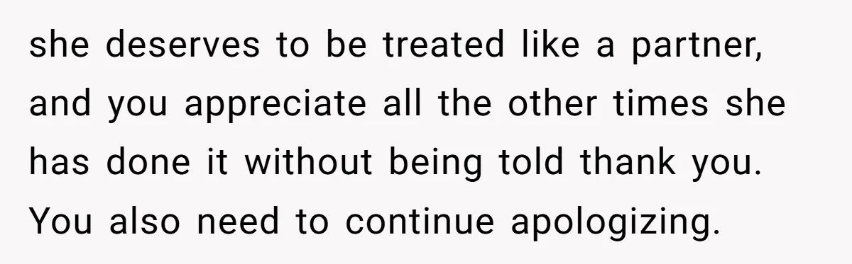 Tired Husband Dares His Wife To Survive Without Him, Turns Out It Is Possible she deserves to be treated like a partner, and you appreciate all the other times she has done it without being told thank you. You also need to continue apologizing.