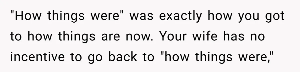 Tired Husband Dares His Wife To Survive Without Him, Turns Out It Is Possible "How things were" was exactly how you got to how things are now. Your wife has no incentive to go back to "how things were,"