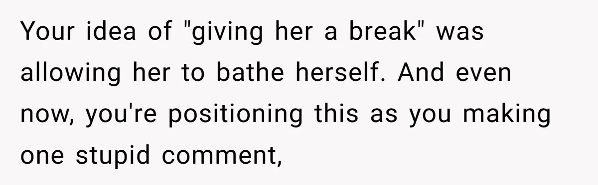 Tired Husband Dares His Wife To Survive Without Him, Turns Out It Is Possible Your idea of "giving her a break" was allowing her to bathe herself. And even now, you're positioning this as you making one stupid comment,