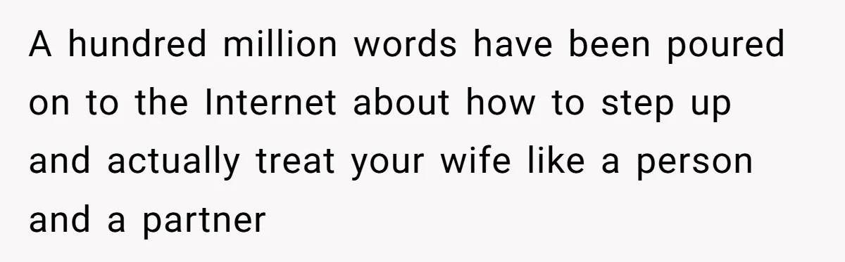 Tired Husband Dares His Wife To Survive Without Him, Turns Out It Is Possible A hundred million words have been poured on to the Internet about how to step up and actually treat your wife like a person and a partner