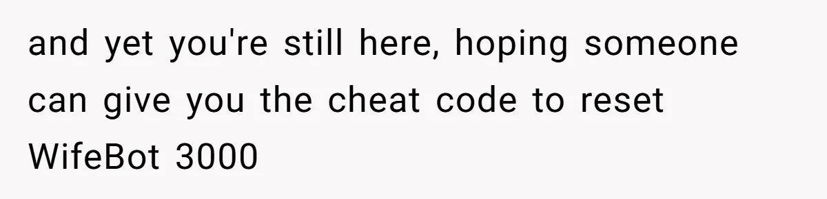 Tired Husband Dares His Wife To Survive Without Him, Turns Out It Is Possible and yet you're still here, hoping someone can give you the cheat code to reset WifeBot 3000