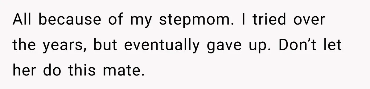 All because of my stepmom. I tried over the years, but eventually gave up. Don’t let her do this mate.