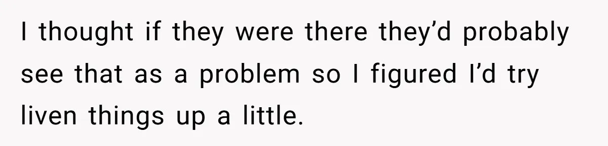 I thought if they were there they’d probably see that as a problem so I figured I’d try liven things up a little.