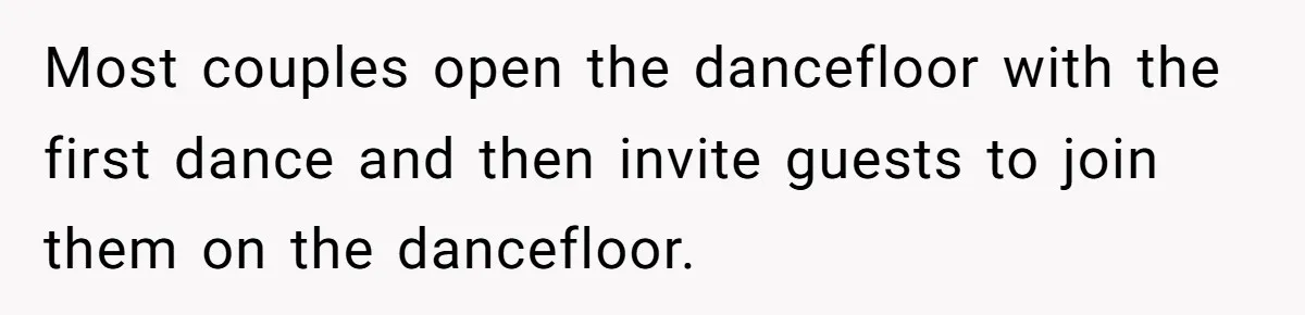 Most couples open the dancefloor with the first dance and then invite guests to join them on the dancefloor.