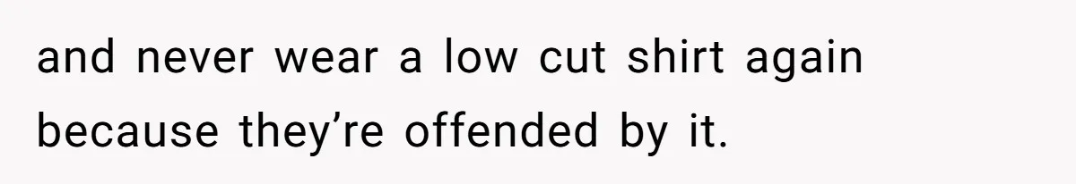 and never wear a low cut shirt again because they’re offended by it.
