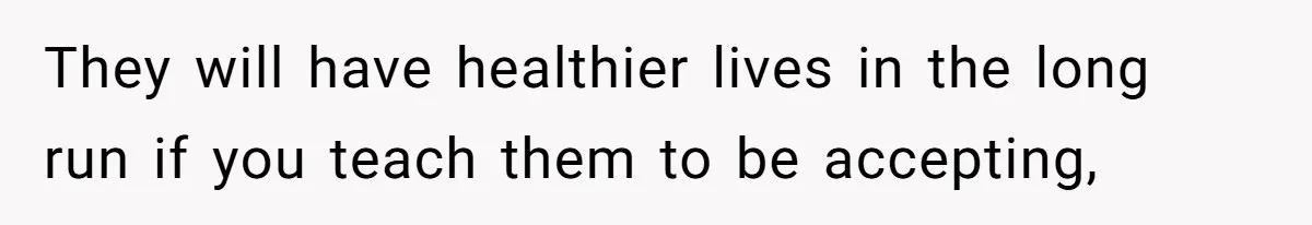 They will have healthier lives in the long run if you teach them to be accepting,