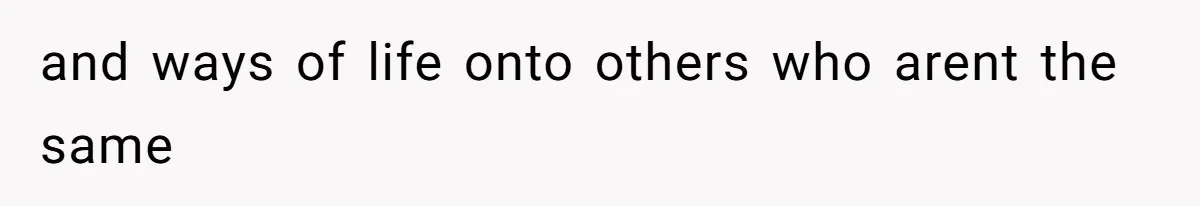 and ways of life onto others who arent the same