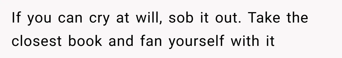 If you can cry at will, sob it out. Take the closest book and fan yourself with it