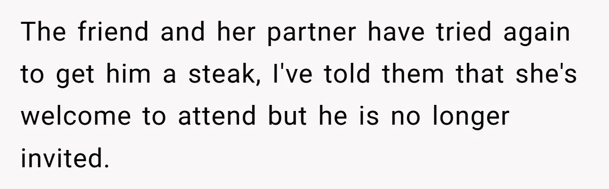 Wedding Guest Demands Custom Steak, Bride Serve Him With A Cold Dish Of Reality Check The friend and her partner have tried again to get him a steak, I've told them that she's welcome to attend but he is no longer invited.