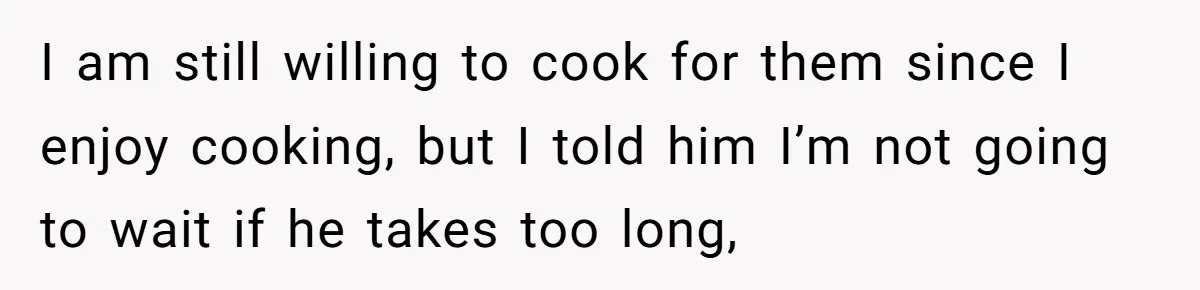 He Cooked Dinner, Sat Down to Eat, and Sparked a Family Rule No One Agreed On I am still willing to cook for them since I enjoy cooking, but I told him I’m not going to wait if he takes too long,