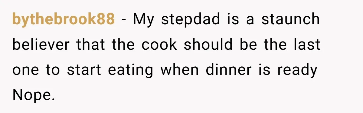 He Cooked Dinner, Sat Down to Eat, and Sparked a Family Rule No One Agreed On bythebrook88 − My stepdad is a staunch believer that the cook should be the last one to start eating when dinner is ready Nope.