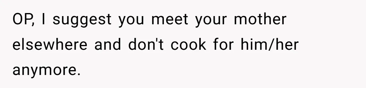 He Cooked Dinner, Sat Down to Eat, and Sparked a Family Rule No One Agreed On OP, I suggest you meet your mother elsewhere and don't cook for him/her anymore.