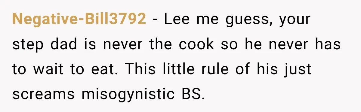 He Cooked Dinner, Sat Down to Eat, and Sparked a Family Rule No One Agreed On Negative-Bill3792 − Lee me guess, your step dad is never the cook so he never has to wait to eat. This little rule of his just screams misogynistic BS.