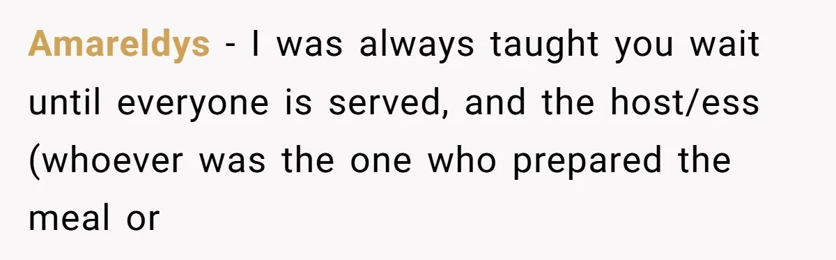 He Cooked Dinner, Sat Down to Eat, and Sparked a Family Rule No One Agreed On Amareldys − I was always taught you wait until everyone is served, and the host/ess (whoever was the one who prepared the meal or