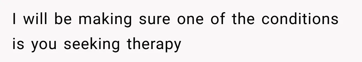 I will be making sure one of the conditions is you seeking therapy
